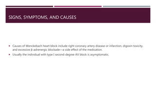 SIGNS, SYMPTOMS, AND CAUSES
 Causes of Wenckebach heart block include right coronary artery disease or infarction, digoxin toxicity,
and excessive β-adrenergic blockade—a side effect of the medication.
 Usually the individual with type I second-degree AV block is asymptomatic.
 