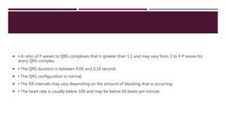  ▪ A ratio of P waves to QRS complexes that is greater than 1:1 and may vary from 2 to 4 P waves for
every QRS complex.
 ▪ The QRS duration is between 0.06 and 0.10 second.
 ▪ The QRS configuration is normal.
 ▪ The RR intervals may vary depending on the amount of blocking that is occurring.
 ▪ The heart rate is usually below 100 and may be below 60 beats per minute.
 