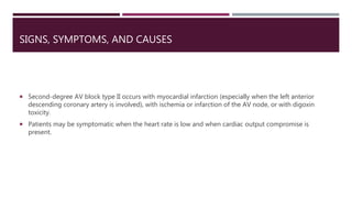 SIGNS, SYMPTOMS, AND CAUSES
 Second-degree AV block type II occurs with myocardial infarction (especially when the left anterior
descending coronary artery is involved), with ischemia or infarction of the AV node, or with digoxin
toxicity.
 Patients may be symptomatic when the heart rate is low and when cardiac output compromise is
present.
 