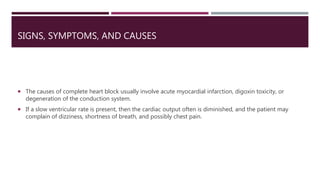 SIGNS, SYMPTOMS, AND CAUSES
 The causes of complete heart block usually involve acute myocardial infarction, digoxin toxicity, or
degeneration of the conduction system.
 If a slow ventricular rate is present, then the cardiac output often is diminished, and the patient may
complain of dizziness, shortness of breath, and possibly chest pain.
 
