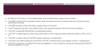  An absence of P waves in the premature beat, with all other beats usually of sinus rhythm.
 ▪ The QRS complex of the premature beat is wide and bizarre and occurs earlier than the normal sinus beat
would have occurred.
 ▪ The QRS duration of the early beat is greater than 0.10 second.
 ▪ The ST segment and the T wave often slope in the opposite direction from the normal complexes.
 ▪ The PVC is generally followed by a compensatory pause.
 ▪ The PVC is called bigeminy when every other beat is a PVC, trigeminy when every third beat is a PVC, and so
on.
 ▪ The PVC is called unifocal if all PVCs appear identical in configuration.
 ▪ The PVCs are called multifocal if more than one PVC is present and no two appear similar in configuration.
 ▪ The PVC is paired or a couplet PVC if two are together in a row, a triplet or ventricular tachycardia (VTACH) if
three are together in a row.
 