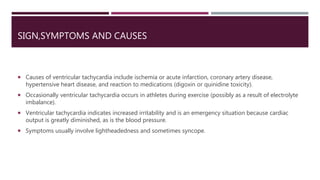 SIGN,SYMPTOMS AND CAUSES
 Causes of ventricular tachycardia include ischemia or acute infarction, coronary artery disease,
hypertensive heart disease, and reaction to medications (digoxin or quinidine toxicity).
 Occasionally ventricular tachycardia occurs in athletes during exercise (possibly as a result of electrolyte
imbalance).
 Ventricular tachycardia indicates increased irritability and is an emergency situation because cardiac
output is greatly diminished, as is the blood pressure.
 Symptoms usually involve lightheadedness and sometimes syncope.
 