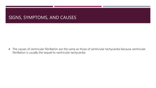 SIGNS, SYMPTOMS, AND CAUSES
 The causes of ventricular fibrillation are the same as those of ventricular tachycardia because ventricular
fibrillation is usually the sequel to ventricular tachycardia.
 