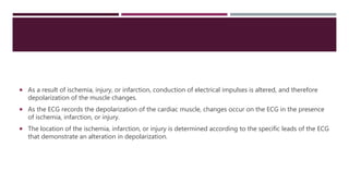  As a result of ischemia, injury, or infarction, conduction of electrical impulses is altered, and therefore
depolarization of the muscle changes.
 As the ECG records the depolarization of the cardiac muscle, changes occur on the ECG in the presence
of ischemia, infarction, or injury.
 The location of the ischemia, infarction, or injury is determined according to the specific leads of the ECG
that demonstrate an alteration in depolarization.
 