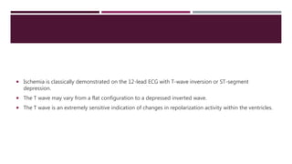  Ischemia is classically demonstrated on the 12-lead ECG with T-wave inversion or ST-segment
depression.
 The T wave may vary from a flat configuration to a depressed inverted wave.
 The T wave is an extremely sensitive indication of changes in repolarization activity within the ventricles.
 