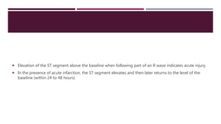  Elevation of the ST segment above the baseline when following part of an R wave indicates acute injury.
 In the presence of acute infarction, the ST segment elevates and then later returns to the level of the
baseline (within 24 to 48 hours)
 