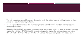  The ECG may demonstrate ST-segment depression while the patient is at rest in the presence of chest
pain or of suspected coronary ischemia.
 The ST-segment depression in this situation represents subendocardial infarction and also requires
immediate treatment.
 A subendocardial infarct (also called a nontransmural, non–Q-wave infarct, or non–ST-segment elevation
myocardial infarction [STEMI] infarct) is an acute injury to the myocardial wall, but it does not extend
through the full thickness of the ventricular wall. Instead, the injury is only to the subendocardium.
 