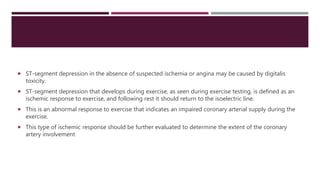  ST-segment depression in the absence of suspected ischemia or angina may be caused by digitalis
toxicity.
 ST-segment depression that develops during exercise, as seen during exercise testing, is defined as an
ischemic response to exercise, and following rest it should return to the isoelectric line.
 This is an abnormal response to exercise that indicates an impaired coronary arterial supply during the
exercise.
 This type of ischemic response should be further evaluated to determine the extent of the coronary
artery involvement
 