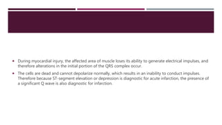 During myocardial injury, the affected area of muscle loses its ability to generate electrical impulses, and
therefore alterations in the initial portion of the QRS complex occur.
 The cells are dead and cannot depolarize normally, which results in an inability to conduct impulses.
Therefore because ST-segment elevation or depression is diagnostic for acute infarction, the presence of
a significant Q wave is also diagnostic for infarction.
 