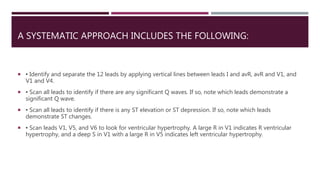A SYSTEMATIC APPROACH INCLUDES THE FOLLOWING:
 ▪ Identify and separate the 12 leads by applying vertical lines between leads I and avR, avR and V1, and
V1 and V4.
 ▪ Scan all leads to identify if there are any significant Q waves. If so, note which leads demonstrate a
significant Q wave.
 ▪ Scan all leads to identify if there is any ST elevation or ST depression. If so, note which leads
demonstrate ST changes.
 ▪ Scan leads V1, V5, and V6 to look for ventricular hypertrophy. A large R in V1 indicates R ventricular
hypertrophy, and a deep S in V1 with a large R in V5 indicates left ventricular hypertrophy.
 