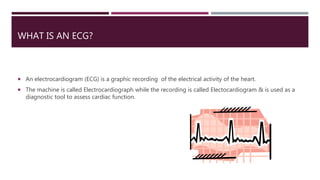 WHAT IS AN ECG?
 An electrocardiogram (ECG) is a graphic recording of the electrical activity of the heart.
 The machine is called Electrocardiograph while the recording is called Electocardiogram & is used as a
diagnostic tool to assess cardiac function.
 