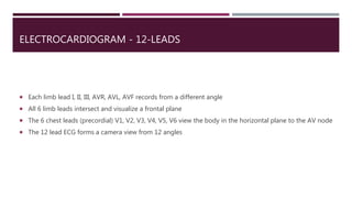 ELECTROCARDIOGRAM - 12-LEADS
 Each limb lead I, II, III, AVR, AVL, AVF records from a different angle
 All 6 limb leads intersect and visualize a frontal plane
 The 6 chest leads (precordial) V1, V2, V3, V4, V5, V6 view the body in the horizontal plane to the AV node
 The 12 lead ECG forms a camera view from 12 angles
 