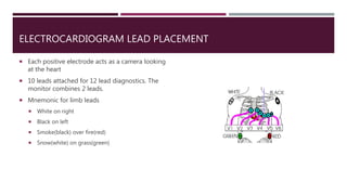 ELECTROCARDIOGRAM LEAD PLACEMENT
 Each positive electrode acts as a camera looking
at the heart
 10 leads attached for 12 lead diagnostics. The
monitor combines 2 leads.
 Mnemonic for limb leads
 White on right
 Black on left
 Smoke(black) over fire(red)
 Snow(white) on grass(green)
 