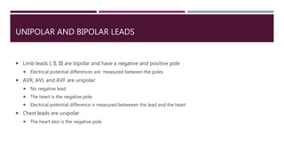 UNIPOLAR AND BIPOLAR LEADS
 Limb leads I, II, III are bipolar and have a negative and positive pole
 Electrical potential differences are measured between the poles
 AVR, AVL and AVF are unipolar
 No negative lead
 The heart is the negative pole
 Electrical potential difference is measured betweeen the lead and the heart
 Chest leads are unipolar
 The heart also is the negative pole
 