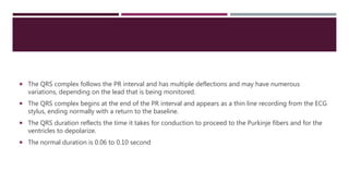  The QRS complex follows the PR interval and has multiple deflections and may have numerous
variations, depending on the lead that is being monitored.
 The QRS complex begins at the end of the PR interval and appears as a thin line recording from the ECG
stylus, ending normally with a return to the baseline.
 The QRS duration reflects the time it takes for conduction to proceed to the Purkinje fibers and for the
ventricles to depolarize.
 The normal duration is 0.06 to 0.10 second
 