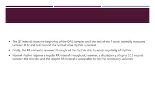  The QT interval (from the beginning of the QRS complex until the end of the T wave) normally measures
between 0.32 and 0.40 second if a normal sinus rhythm is present.
 Finally, the RR interval is reviewed throughout the rhythm strip to assess regularity of rhythm.
 Normal rhythm requires a regular RR interval throughout; however, a discrepancy of up to 0.12 second
between the shortest and the longest RR interval is acceptable for normal respiratory variation.
 