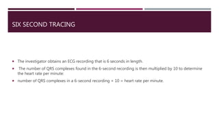 SIX SECOND TRACING
 The investigator obtains an ECG recording that is 6 seconds in length.
 The number of QRS complexes found in the 6-second recording is then multiplied by 10 to determine
the heart rate per minute:
 number of QRS complexes in a 6-second recording × 10 = heart rate per minute.
 