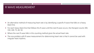 R WAVE MEASUREMENT
 An alternative method of measuring heart rate is by identifying a specific R wave that falls on a heavy
black line.
 For each heavy black line that follows this R wave until the next R wave occurs, the therapist counts 300,
150, 100, 75, 60, 50.
 Where the next R wave falls in this counting method gives the actual heart rate.
 The one problem with R wave measurement for determining heart rate is that it cannot be used with
irregular heart rhythms.
 