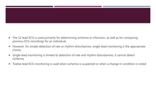  The 12-lead ECG is used primarily for determining ischemia or infarction, as well as for comparing
previous ECG recordings for an individual.
 However, for simple detection of rate or rhythm disturbances, single-lead monitoring is the appropriate
choice.
 Single-lead monitoring is limited to detection of rate and rhythm disturbances; it cannot detect
ischemia.
 Twelve-lead ECG monitoring is used when ischemia is suspected or when a change in condition is noted
 