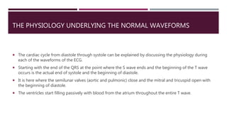 THE PHYSIOLOGY UNDERLYING THE NORMAL WAVEFORMS
 The cardiac cycle from diastole through systole can be explained by discussing the physiology during
each of the waveforms of the ECG.
 Starting with the end of the QRS at the point where the S wave ends and the beginning of the T wave
occurs is the actual end of systole and the beginning of diastole.
 It is here where the semilunar valves (aortic and pulmonic) close and the mitral and tricuspid open with
the beginning of diastole.
 The ventricles start filling passively with blood from the atrium throughout the entire T wave.
 