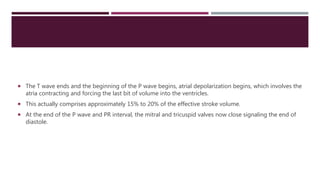  The T wave ends and the beginning of the P wave begins, atrial depolarization begins, which involves the
atria contracting and forcing the last bit of volume into the ventricles.
 This actually comprises approximately 15% to 20% of the effective stroke volume.
 At the end of the P wave and PR interval, the mitral and tricuspid valves now close signaling the end of
diastole.
 
