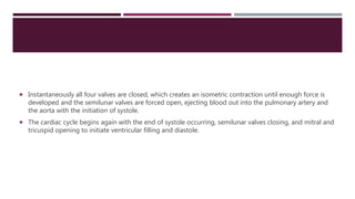  Instantaneously all four valves are closed, which creates an isometric contraction until enough force is
developed and the semilunar valves are forced open, ejecting blood out into the pulmonary artery and
the aorta with the initiation of systole.
 The cardiac cycle begins again with the end of systole occurring, semilunar valves closing, and mitral and
tricuspid opening to initiate ventricular filling and diastole.
 