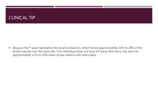 CLINICAL TIP
 Because the P wave represents the atrial contraction, which forces approximately 15% to 20% of the
stroke volume into the ventricles, if an individual does not have a P wave, then he or she also has
approximately 15% to 20% lower stroke volume with every beat.
 