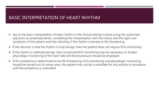 BASIC INTERPRETATION OF HEART RHYTHM
 key to the basic interpretation of heart rhythm in the clinical setting involves using the systematic
approach as presented earlier, correlating the interpretation with the history and the signs and
symptoms of the patient and then deciding if the rhythm is benign or life threatening.
 If the decision is that the rhythm is truly benign, then the patient does not require ECG monitoring.
 If the rhythm is relatively benign, then occasional ECG monitoring may be necessary, or at least
physiologic monitoring of the heart rate and blood pressure should be employed.
 If the arrhythmia is determined to be life threatening, ECG monitoring and physiologic monitoring
should be carried out. In some cases, the patient may not be a candidate for any activity or procedure
until the arrhythmia is controlled.
 