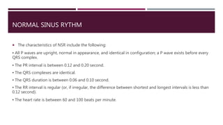 NORMAL SINUS RYTHM
 The characteristics of NSR include the following:
▪ All P waves are upright, normal in appearance, and identical in configuration; a P wave exists before every
QRS complex.
▪ The PR interval is between 0.12 and 0.20 second.
▪ The QRS complexes are identical.
▪ The QRS duration is between 0.06 and 0.10 second.
▪ The RR interval is regular (or, if irregular, the difference between shortest and longest intervals is less than
0.12 second).
▪ The heart rate is between 60 and 100 beats per minute.
 
