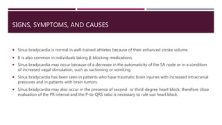 SIGNS, SYMPTOMS, AND CAUSES
 Sinus bradycardia is normal in well-trained athletes because of their enhanced stroke volume.
 It is also common in individuals taking β-blocking medications.
 Sinus bradycardia may occur because of a decrease in the automaticity of the SA node or in a condition
of increased vagal stimulation, such as suctioning or vomiting.
 Sinus bradycardia has been seen in patients who have traumatic brain injuries with increased intracranial
pressures and in patients with brain tumors.
 Sinus bradycardia may also occur in the presence of second- or third-degree heart block; therefore close
evaluation of the PR interval and the P-to-QRS ratio is necessary to rule out heart block.
 