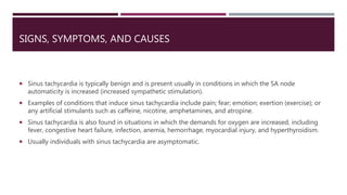 SIGNS, SYMPTOMS, AND CAUSES
 Sinus tachycardia is typically benign and is present usually in conditions in which the SA node
automaticity is increased (increased sympathetic stimulation).
 Examples of conditions that induce sinus tachycardia include pain; fear; emotion; exertion (exercise); or
any artificial stimulants such as caffeine, nicotine, amphetamines, and atropine.
 Sinus tachycardia is also found in situations in which the demands for oxygen are increased, including
fever, congestive heart failure, infection, anemia, hemorrhage, myocardial injury, and hyperthyroidism.
 Usually individuals with sinus tachycardia are asymptomatic.
 