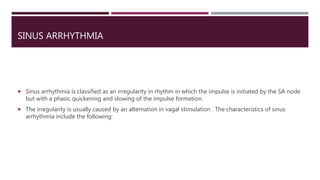 SINUS ARRHYTHMIA
 Sinus arrhythmia is classified as an irregularity in rhythm in which the impulse is initiated by the SA node
but with a phasic quickening and slowing of the impulse formation.
 The irregularity is usually caused by an alternation in vagal stimulation . The characteristics of sinus
arrhythmia include the following:
 