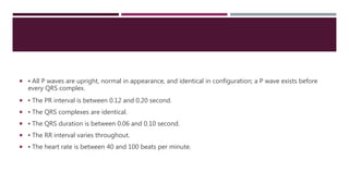  ▪ All P waves are upright, normal in appearance, and identical in configuration; a P wave exists before
every QRS complex.
 ▪ The PR interval is between 0.12 and 0.20 second.
 ▪ The QRS complexes are identical.
 ▪ The QRS duration is between 0.06 and 0.10 second.
 ▪ The RR interval varies throughout.
 ▪ The heart rate is between 40 and 100 beats per minute.
 