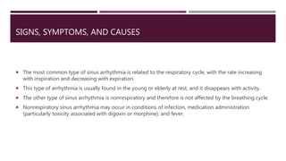 SIGNS, SYMPTOMS, AND CAUSES
 The most common type of sinus arrhythmia is related to the respiratory cycle, with the rate increasing
with inspiration and decreasing with expiration.
 This type of arrhythmia is usually found in the young or elderly at rest, and it disappears with activity.
 The other type of sinus arrhythmia is nonrespiratory and therefore is not affected by the breathing cycle.
 Nonrespiratory sinus arrhythmia may occur in conditions of infection, medication administration
(particularly toxicity associated with digoxin or morphine), and fever.
 