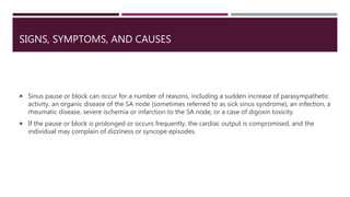 SIGNS, SYMPTOMS, AND CAUSES
 Sinus pause or block can occur for a number of reasons, including a sudden increase of parasympathetic
activity, an organic disease of the SA node (sometimes referred to as sick sinus syndrome), an infection, a
rheumatic disease, severe ischemia or infarction to the SA node, or a case of digoxin toxicity.
 If the pause or block is prolonged or occurs frequently, the cardiac output is compromised, and the
individual may complain of dizziness or syncope episodes.
 