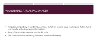 WANDERING ATRIAL PACEMAKER
 The pacemaking activity in wandering pacemaker shifts from focus to focus, resulting in a rhythm that is
very irregular and without a consistent pattern.
 Some of the impulses may arise from the AV node.
 The characteristics of wandering pacemaker include the following:
 