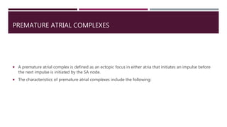 PREMATURE ATRIAL COMPLEXES
 A premature atrial complex is defined as an ectopic focus in either atria that initiates an impulse before
the next impulse is initiated by the SA node.
 The characteristics of premature atrial complexes include the following:
 