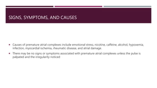 SIGNS, SYMPTOMS, AND CAUSES
 Causes of premature atrial complexes include emotional stress, nicotine, caffeine, alcohol, hypoxemia,
infection, myocardial ischemia, rheumatic disease, and atrial damage.
 There may be no signs or symptoms associated with premature atrial complexes unless the pulse is
palpated and the irregularity noticed
 