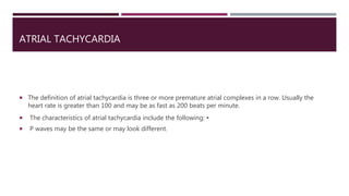 ATRIAL TACHYCARDIA
 The definition of atrial tachycardia is three or more premature atrial complexes in a row. Usually the
heart rate is greater than 100 and may be as fast as 200 beats per minute.
 The characteristics of atrial tachycardia include the following: ▪
 P waves may be the same or may look different.
 