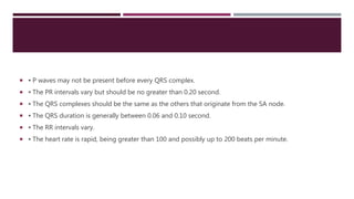  ▪ P waves may not be present before every QRS complex.
 ▪ The PR intervals vary but should be no greater than 0.20 second.
 ▪ The QRS complexes should be the same as the others that originate from the SA node.
 ▪ The QRS duration is generally between 0.06 and 0.10 second.
 ▪ The RR intervals vary.
 ▪ The heart rate is rapid, being greater than 100 and possibly up to 200 beats per minute.
 