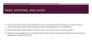 SIGNS, SYMPTOMS, AND CAUSES
 The causes of atrial tachycardia include the causes of premature atrial complexes as well as those of
severe pulmonary disease with hypoxemia, pulmonary hypertension, and altered pH.
 Atrial tachycardia is often found in patients with chronic obstructive pulmonary disease.
 Symptoms may develop due to a compromised cardiac output if prolonged, thereby causing dizziness,
fatigue, and shortness of breath.
 