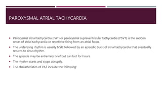 PAROXYSMAL ATRIAL TACHYCARDIA
 Paroxysmal atrial tachycardia (PAT) or paroxysmal supraventricular tachycardia (PSVT) is the sudden
onset of atrial tachycardia or repetitive firing from an atrial focus.
 The underlying rhythm is usually NSR, followed by an episodic burst of atrial tachycardia that eventually
returns to sinus rhythm.
 The episode may be extremely brief but can last for hours.
 The rhythm starts and stops abruptly.
 The characteristics of PAT include the following:
 