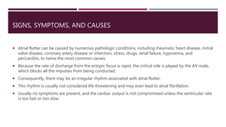 SIGNS, SYMPTOMS, AND CAUSES
 Atrial flutter can be caused by numerous pathologic conditions, including rheumatic heart disease, mitral
valve disease, coronary artery disease or infarction, stress, drugs, renal failure, hypoxemia, and
pericarditis, to name the most common causes.
 Because the rate of discharge from the ectopic focus is rapid, the critical role is played by the AV node,
which blocks all the impulses from being conducted.
 Consequently, there may be an irregular rhythm associated with atrial flutter.
 This rhythm is usually not considered life threatening and may even lead to atrial fibrillation.
 Usually no symptoms are present, and the cardiac output is not compromised unless the ventricular rate
is too fast or too slow.
 