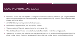 SIGNS, SYMPTOMS, AND CAUSES
 Numerous factors may play a part in causing atrial fibrillation, including advanced age, congestive heart
failure, ischemia or infarction, cardiomyopathy, digoxin toxicity, drug use, stress or pain, rheumatic heart
disease, and renal failure.
 Atrial fibrillation presents problems for two reasons.
 Without atrial depolarization, the atria do not contract.
 The contraction of the atria is also referred to as the atrial kick.
 This atrial kick forces the last amount of volume to flow into the ventricles during diastole.
 The amount of volume that is forced into the ventricles because of atrial contraction provides up to 30%
of the cardiac output. Therefore without atrial contraction, the cardiac output is decreased up to 30%.
 