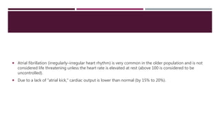  Atrial fibrillation (irregularly–irregular heart rhythm) is very common in the older population and is not
considered life threatening unless the heart rate is elevated at rest (above 100 is considered to be
uncontrolled).
 Due to a lack of “atrial kick,” cardiac output is lower than normal (by 15% to 20%).
 