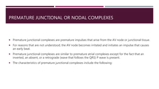 PREMATURE JUNCTIONAL OR NODAL COMPLEXES
 Premature junctional complexes are premature impulses that arise from the AV node or junctional tissue.
 For reasons that are not understood, the AV node becomes irritated and initiates an impulse that causes
an early beat.
 Premature junctional complexes are similar to premature atrial complexes except for the fact that an
inverted, an absent, or a retrograde (wave that follows the QRS) P wave is present.
 The characteristics of premature junctional complexes include the following:
 
