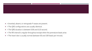  ▪ Inverted, absent, or retrograde P waves are present.
 ▪ The QRS configurations are usually identical.
 ▪ The QRS duration is between 0.06 and 0.10 second.
 ▪ The RR interval is regular throughout except when the premature beats arise.
 ▪ The heart rate is usually normal (between 60 and 100 beats per minute).
 