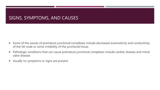 SIGNS, SYMPTOMS, AND CAUSES
 Some of the causes of premature junctional complexes include decreased automaticity and conductivity
of the SA node or some irritability of the junctional tissue.
 Pathologic conditions that can cause premature junctional complexes include cardiac disease and mitral
valve disease.
 Usually no symptoms or signs are present.
 