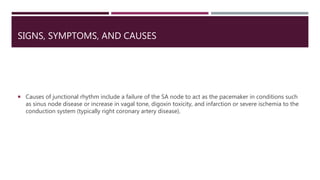 SIGNS, SYMPTOMS, AND CAUSES
 Causes of junctional rhythm include a failure of the SA node to act as the pacemaker in conditions such
as sinus node disease or increase in vagal tone, digoxin toxicity, and infarction or severe ischemia to the
conduction system (typically right coronary artery disease).
 