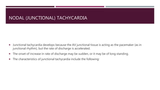 NODAL (JUNCTIONAL) TACHYCARDIA
 Junctional tachycardia develops because the AV junctional tissue is acting as the pacemaker (as in
junctional rhythm), but the rate of discharge is accelerated.
 The onset of increase in rate of discharge may be sudden, or it may be of long standing.
 The characteristics of junctional tachycardia include the following:
 